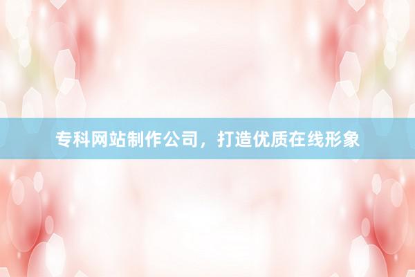 专科网站制作公司，打造优质在线形象