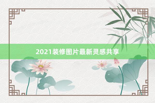 2021装修图片最新灵感共享